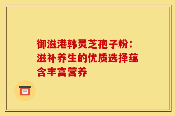 御滋港韩灵芝孢子粉：滋补养生的优质选择蕴含丰富营养