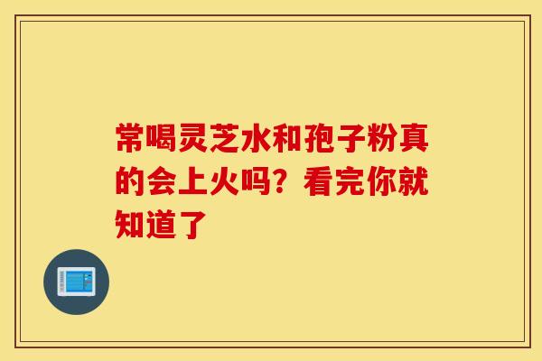 常喝灵芝水和孢子粉真的会上火吗？看完你就知道了