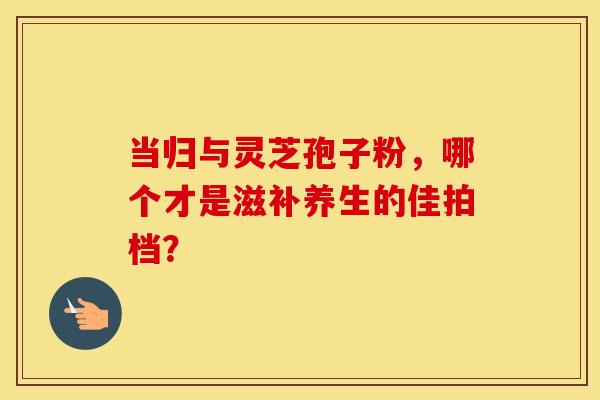 当归与灵芝孢子粉，哪个才是滋补养生的佳拍档？