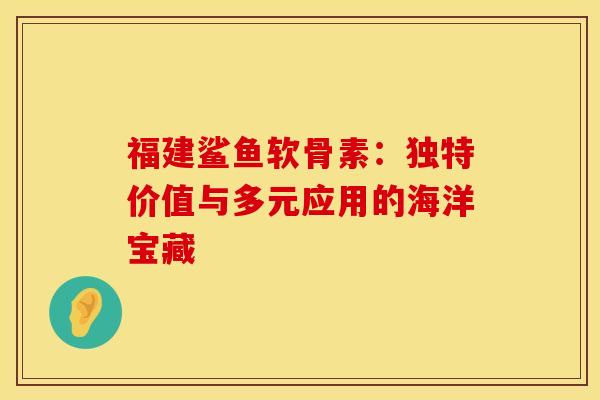 福建鲨鱼软骨素：独特价值与多元应用的海洋宝藏