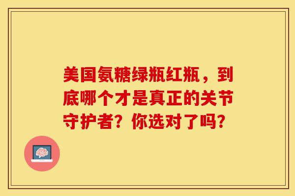 美国氨糖绿瓶红瓶，到底哪个才是真正的关节守护者？你选对了吗？
