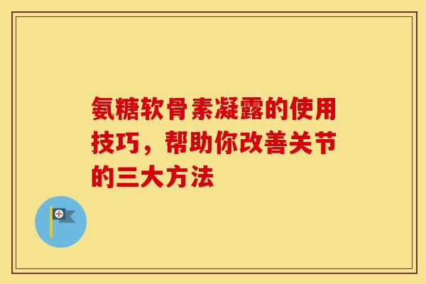 氨糖软骨素凝露的使用技巧，帮助你改善关节的三大方法