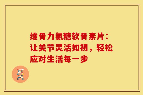 维骨力氨糖软骨素片：让关节灵活如初，轻松应对生活每一步