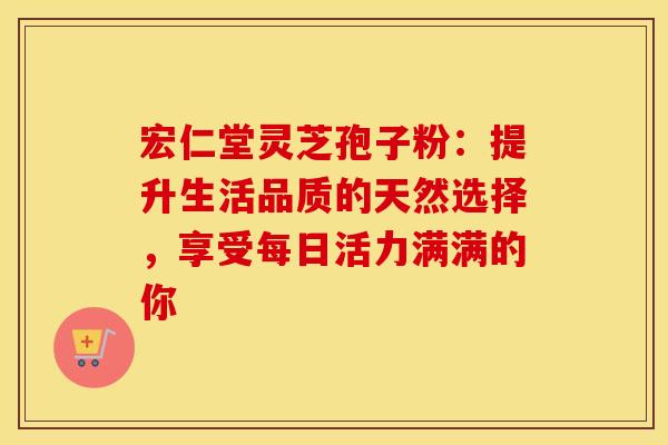 宏仁堂灵芝孢子粉：提升生活品质的天然选择，享受每日活力满满的你