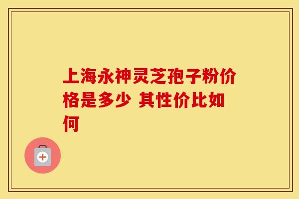 上海永神灵芝孢子粉价格是多少 其性价比如何
