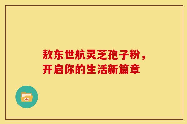 敖东世航灵芝孢子粉，开启你的生活新篇章