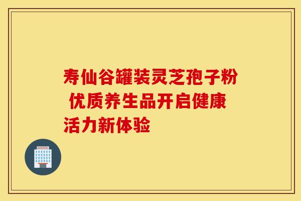 寿仙谷罐装灵芝孢子粉 优质养生品开启健康活力新体验
