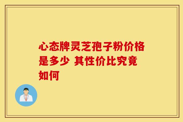 心态牌灵芝孢子粉价格是多少 其性价比究竟如何
