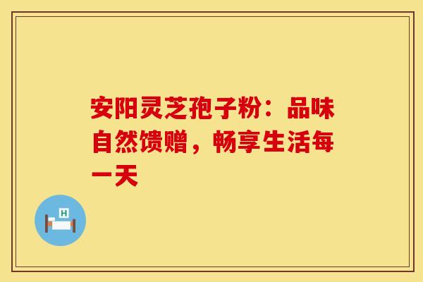 安阳灵芝孢子粉：品味自然馈赠，畅享生活每一天