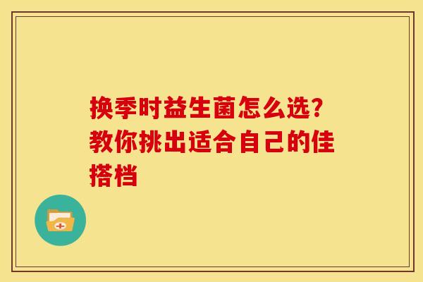换季时益生菌怎么选？教你挑出适合自己的佳搭档