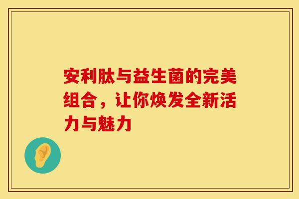 安利肽与益生菌的完美组合，让你焕发全新活力与魅力