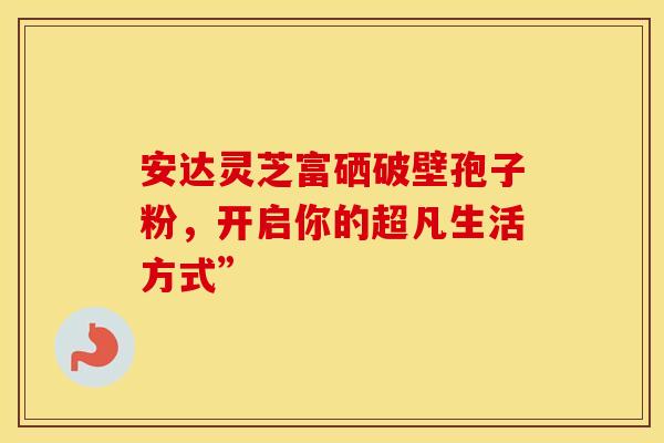 安达灵芝富硒破壁孢子粉,开启你的超凡生活方式” 安达灵芝富硒破壁孢子粉,开启你的超凡生活方式”