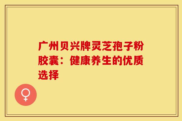 广州贝兴牌灵芝孢子粉胶囊：健康养生的优质选择