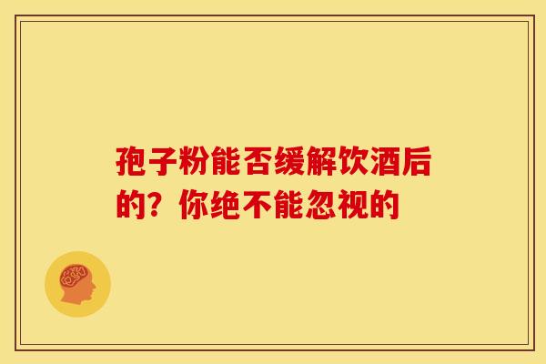 孢子粉能否缓解饮酒后的？你绝不能忽视的