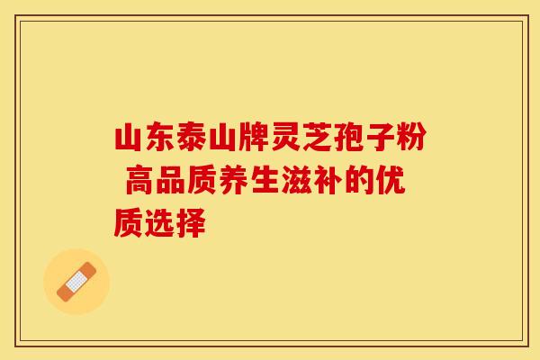山东泰山牌灵芝孢子粉 高品质养生滋补的优质选择 山东泰山牌灵芝孢子粉 高品质养生滋补的优质选择