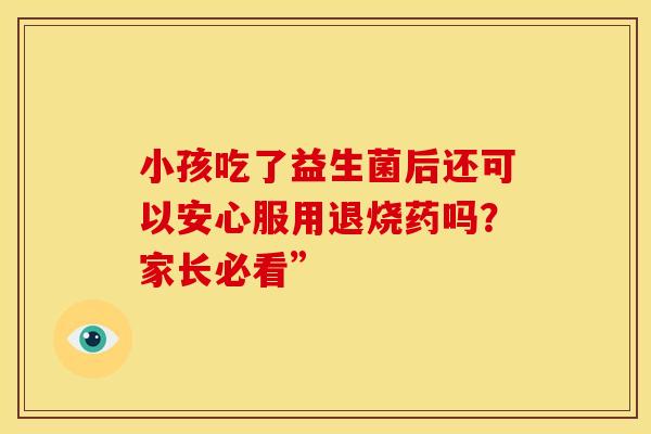 小孩吃了益生菌后还可以安心服用退烧药吗?家长必看” 小孩吃了益生菌后还可以安心服用退烧药吗?家长必看”