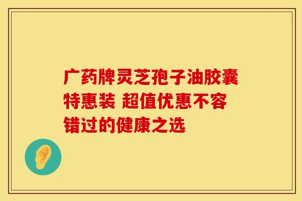 广药牌灵芝孢子油胶囊特惠装 超值优惠不容错过的健康之选