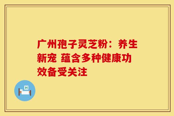 广州孢子灵芝粉：养生新宠 蕴含多种健康功效备受关注
