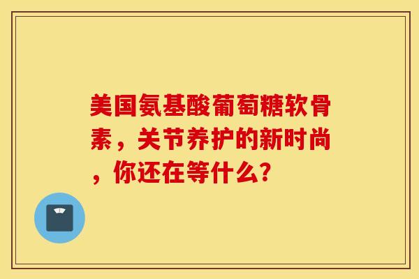 美国氨基酸葡萄糖软骨素，关节养护的新时尚，你还在等什么？