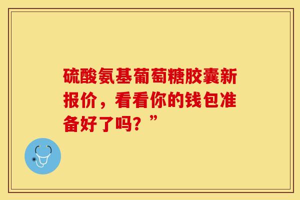 硫酸氨基葡萄糖胶囊新报价，看看你的钱包准备好了吗？”