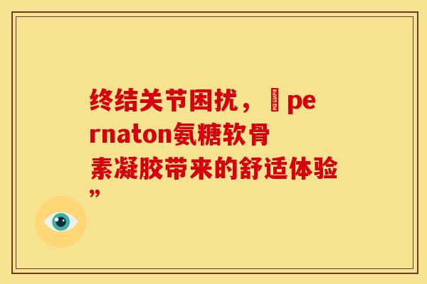 终结关节困扰,愽pernaton氨糖软骨素凝胶带来的舒适体验” 终结关节困扰,愽pernaton氨糖软骨素凝胶带来的舒适体验”