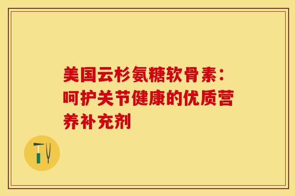 美国云杉氨糖软骨素：呵护关节健康的优质营养补充剂