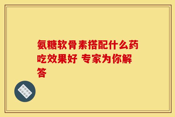 氨糖软骨素搭配什么药吃效果好 专家为你解答