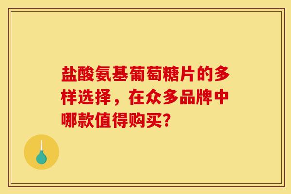 盐酸氨基葡萄糖片的多样选择，在众多品牌中哪款值得购买？