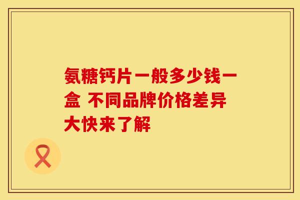 氨糖钙片一般多少钱一盒 不同品牌价格差异大快来了解