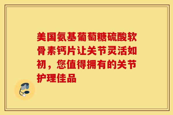 美国氨基葡萄糖硫酸软骨素钙片让关节灵活如初，您值得拥有的关节护理佳品