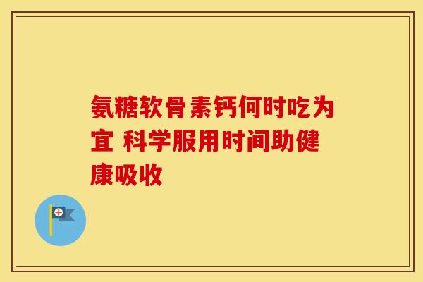 氨糖软骨素钙何时吃为宜 科学服用时间助健康吸收