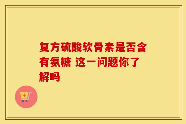 复方硫酸软骨素是否含有氨糖 这一问题你了解吗
