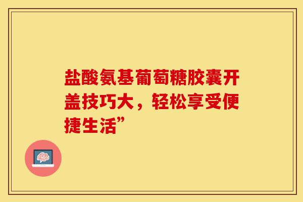 盐酸氨基葡萄糖胶囊开盖技巧大,轻松享受便捷生活” 盐酸氨基葡萄糖胶囊开盖技巧大,轻松享受便捷生活”