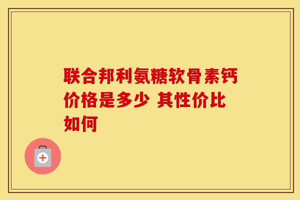 联合邦利氨糖软骨素钙价格是多少 其性价比如何 联合邦利氨糖软骨素钙价格是多少 其性价比如何