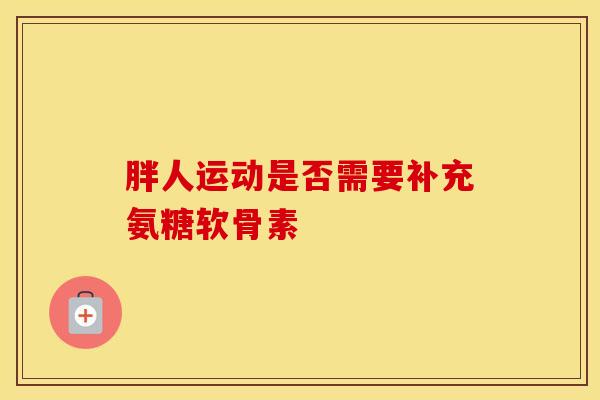 胖人运动是否需要补充氨糖软骨素 胖人运动是否需要补充氨糖软骨素