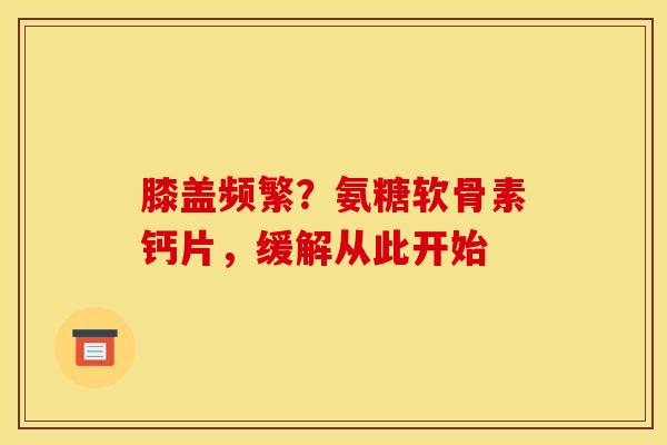 膝盖频繁?氨糖软骨素钙片,缓解从此开始 膝盖频繁?氨糖软骨素钙片,缓解从此开始