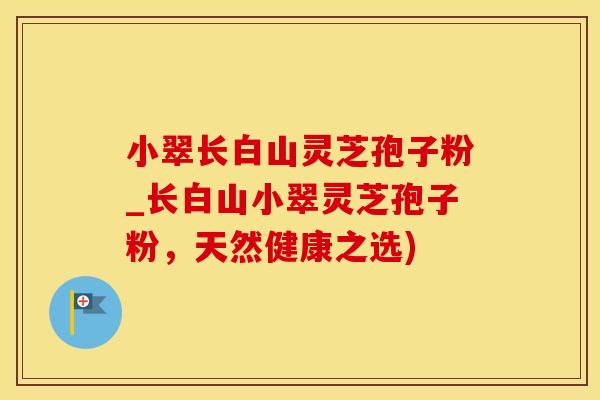 小翠长白山灵芝孢子粉_长白山小翠灵芝孢子粉，天然健康之选)
