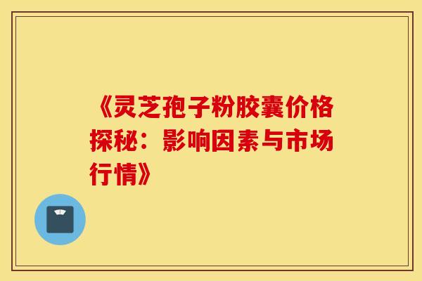 《灵芝孢子粉胶囊价格探秘：影响因素与市场行情》