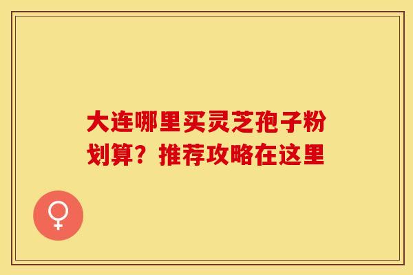 大连哪里买灵芝孢子粉划算？推荐攻略在这里