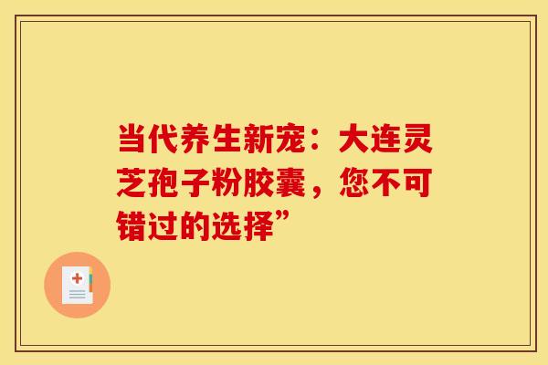 当代养生新宠：大连灵芝孢子粉胶囊，您不可错过的选择”