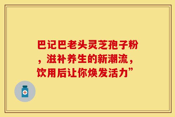 巴记巴老头灵芝孢子粉，滋补养生的新潮流，饮用后让你焕发活力”