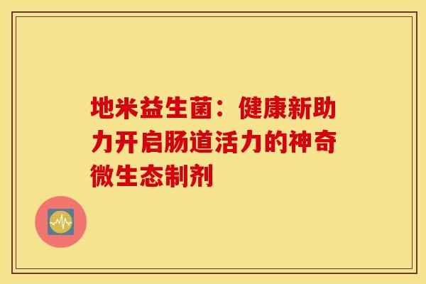 地米益生菌：健康新助力开启肠道活力的神奇微生态制剂