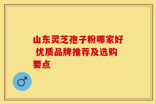 山东灵芝孢子粉哪家好 优质品牌推荐及选购要点