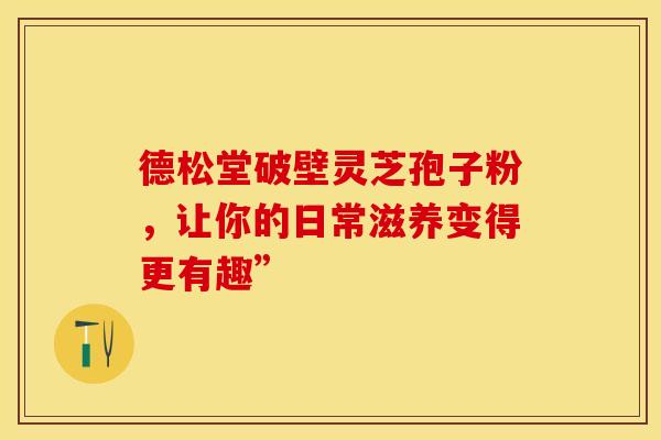 德松堂破壁灵芝孢子粉，让你的日常滋养变得更有趣”