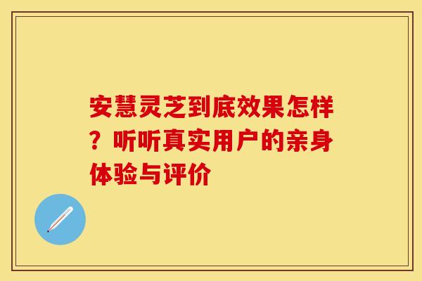 安慧灵芝到底效果怎样？听听真实用户的亲身体验与评价