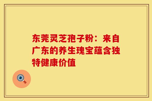 东莞灵芝孢子粉：来自广东的养生瑰宝蕴含独特健康价值