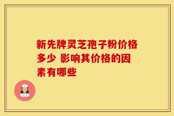 新先牌灵芝孢子粉价格多少 影响其价格的因素有哪些 新先牌灵芝孢子粉价格多少 影响其价格的因素有哪些