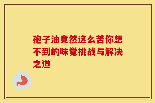 孢子油竟然这么苦你想不到的味觉挑战与解决之道
