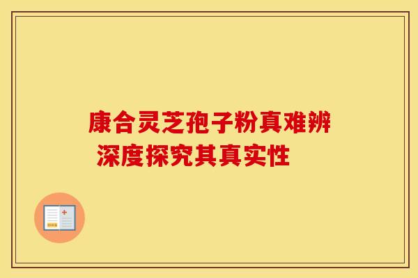 康合灵芝孢子粉真难辨 深度探究其真实性