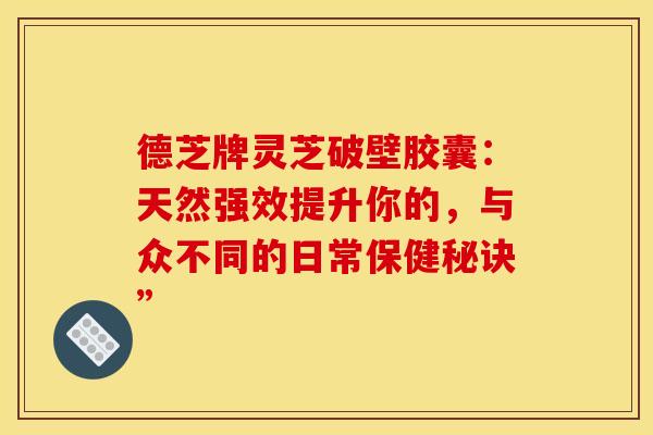 德芝牌灵芝破壁胶囊：天然强效提升你的，与众不同的日常保健秘诀”